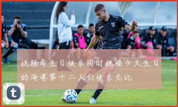 祝杨希生日快乐同时祝福今天生日的海港第十二人们快乐无比