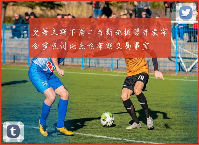 史蒂文斯下周二与新老板召开发布会重点讨论杰伦布朗交易事宜