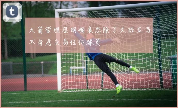 火箭管理层明确表态除了文班亚马不考虑交易任何球员