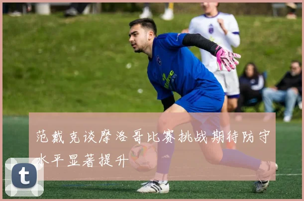 范戴克谈摩洛哥比赛挑战期待防守水平显著提升