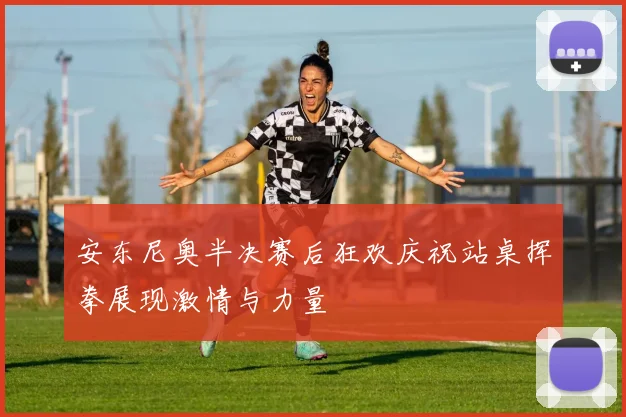 安东尼奥半决赛后狂欢庆祝站桌挥拳展现激情与力量