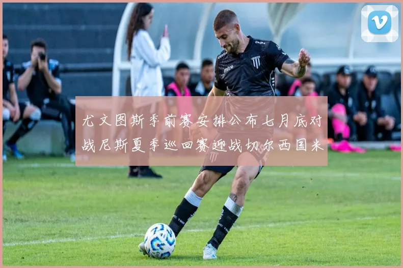 尤文图斯季前赛安排公布七月底对战尼斯夏季巡回赛迎战切尔西国米巴勒莫