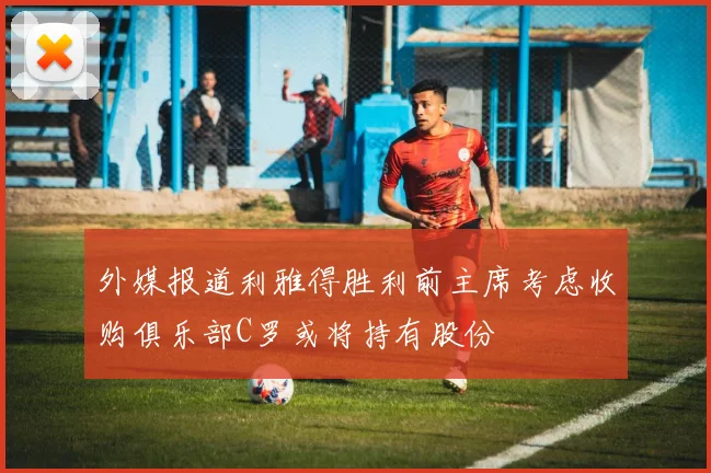 外媒报道利雅得胜利前主席考虑收购俱乐部C罗或将持有股份