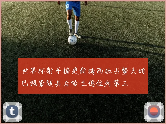 世界杯射手榜更新梅西独占鳌头姆巴佩紧随其后哈兰德位列第三
