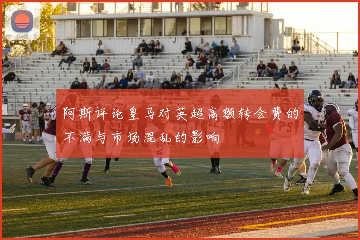 阿斯评论皇马对英超高额转会费的不满与市场混乱的影响