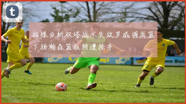 拓媒分析双塔战术失效罗威调离篮下杨瀚森篮板频遭抢夺