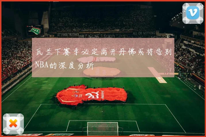 瓦兰下赛季必定离开丹佛或将告别NBA的深度分析