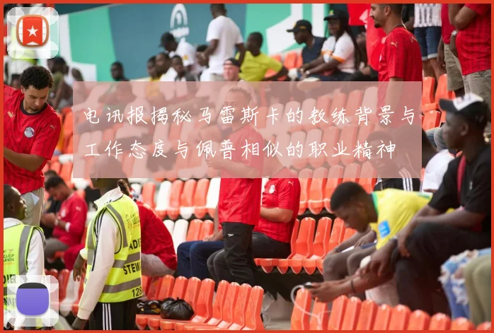 电讯报揭秘马雷斯卡的教练背景与工作态度与佩普相似的职业精神