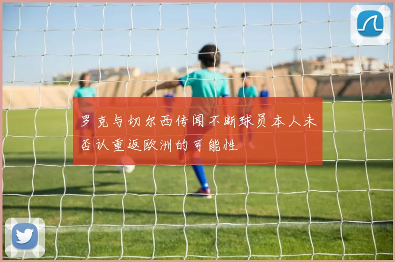罗克与切尔西传闻不断球员本人未否认重返欧洲的可能性
