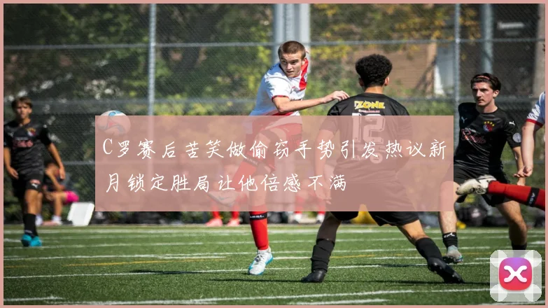 C罗赛后苦笑做偷窃手势引发热议新月锁定胜局让他倍感不满