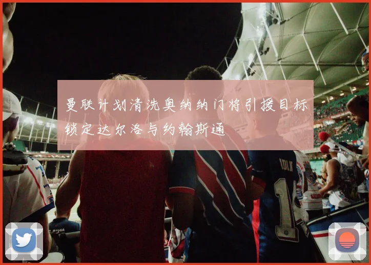 曼联计划清洗奥纳纳门将引援目标锁定达尔洛与约翰斯通