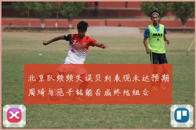 北京队频频失误贝利表现未达预期周琦与范子铭能否成终结组合