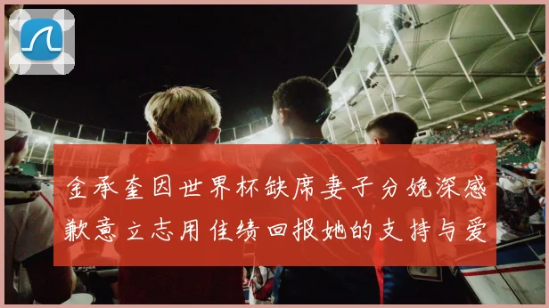 金承奎因世界杯缺席妻子分娩深感歉意立志用佳绩回报她的支持与爱