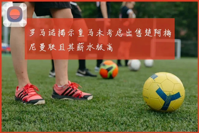 罗马诺揭示皇马未考虑出售楚阿梅尼曼联且其薪水极高