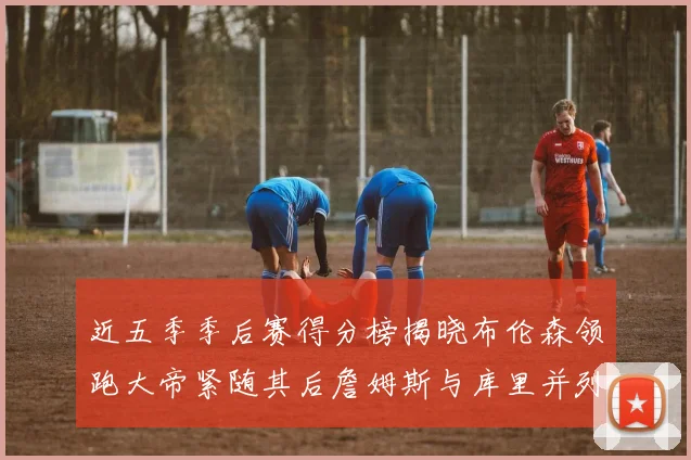 近五季季后赛得分榜揭晓布伦森领跑大帝紧随其后詹姆斯与库里并列第四