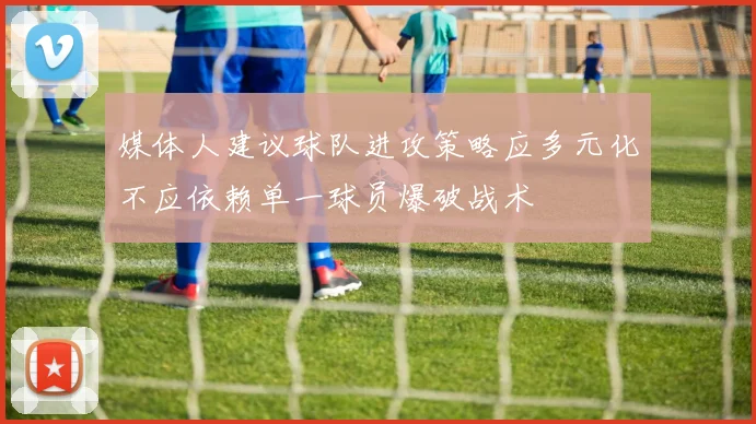 媒体人建议球队进攻策略应多元化不应依赖单一球员爆破战术