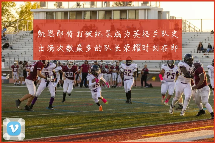 凯恩即将打破纪录成为英格兰队史出场次数最多的队长荣耀时刻在即