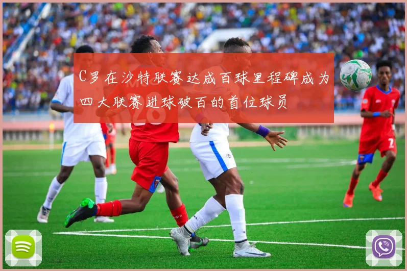 C罗在沙特联赛达成百球里程碑成为四大联赛进球破百的首位球员