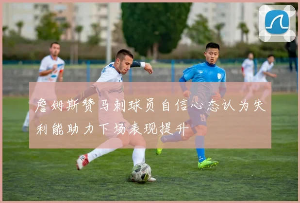 詹姆斯赞马刺球员自信心态认为失利能助力下场表现提升
